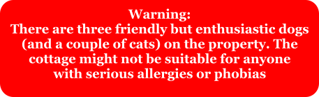 Warning: There are three friendly but enthusiastic dogs (and a couple of cats) on the property. The  cottage might not be suitable for anyone with serious allergies or phobias